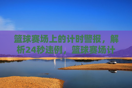 篮球赛场上的计时警报，解析24秒违例，篮球赛场计时警报，24秒违例全解析