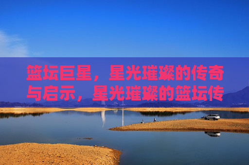 篮坛巨星，星光璀璨的传奇与启示，星光璀璨的篮坛传奇与启示