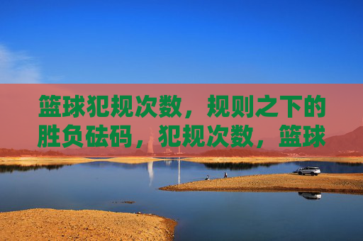 篮球犯规次数，规则之下的胜负砝码，犯规次数，篮球胜负的砝码