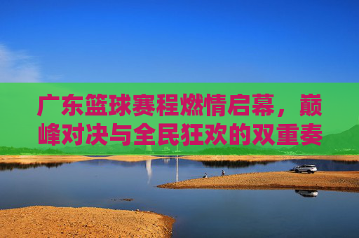 广东篮球赛程燃情启幕，巅峰对决与全民狂欢的双重奏，广东篮球赛程燃情启幕，巅峰对决与全民狂欢的双重奏