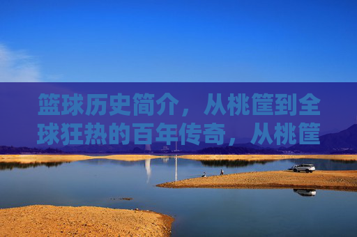 篮球历史简介，从桃筐到全球狂热的百年传奇，从桃筐到全球狂热，篮球百年传奇