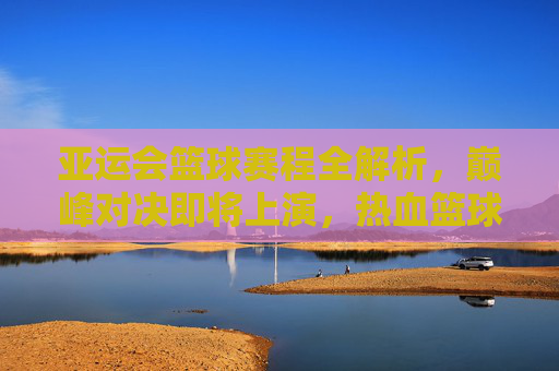 亚运会篮球赛程全解析，巅峰对决即将上演，热血篮球点燃亚洲激情，亚运会篮球赛程，巅峰对决点燃亚洲激情