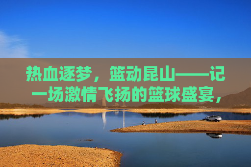热血逐梦，篮动昆山——记一场激情飞扬的篮球盛宴，热血逐梦，篮动昆山