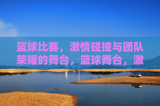 篮球比赛,激情碰撞与团队荣耀的舞台,篮球舞台,激情碰撞,团队荣耀