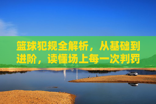 篮球犯规全解析，从基础到进阶，读懂场上每一次判罚，篮球犯规全解析，从基础到进阶，读懂场上每一次判罚
