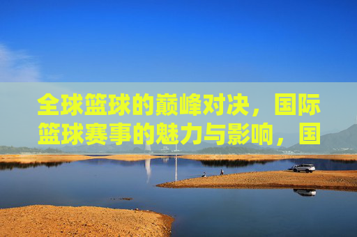 全球篮球的巅峰对决，国际篮球赛事的魅力与影响，国际篮球巅峰对决，魅力与全球影响