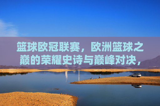 篮球欧冠联赛，欧洲篮球之巅的荣耀史诗与巅峰对决，篮球欧冠，欧洲之巅的荣耀史诗与巅峰对决