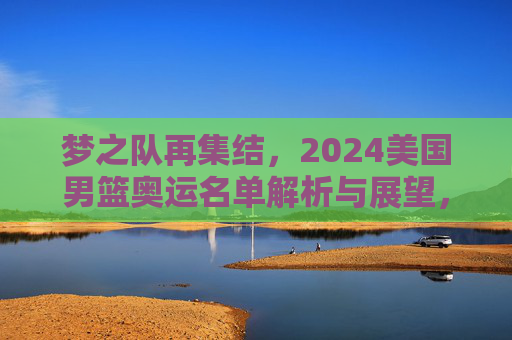 梦之队再集结，2024美国男篮奥运名单解析与展望，梦之队再集结，2024美国男篮奥运名单解析与展望