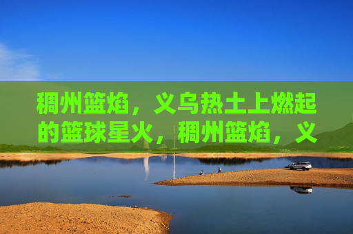 稠州篮焰，义乌热土上燃起的篮球星火，稠州篮焰，义乌热土燃起的篮球星火