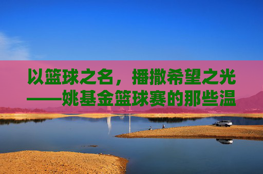 以篮球之名,播撒希望之光——姚基金篮球赛的那些温暖瞬间,姚基金篮球赛,篮球之名,希望之光
