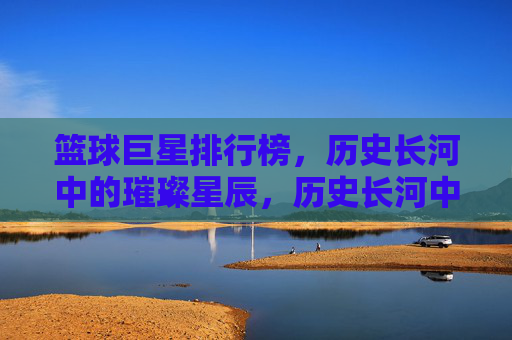篮球巨星排行榜,历史长河中的璀璨星辰,历史长河中的璀璨星辰,篮球巨星排行榜