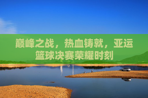 巅峰之战，热血铸就，亚运篮球决赛荣耀时刻