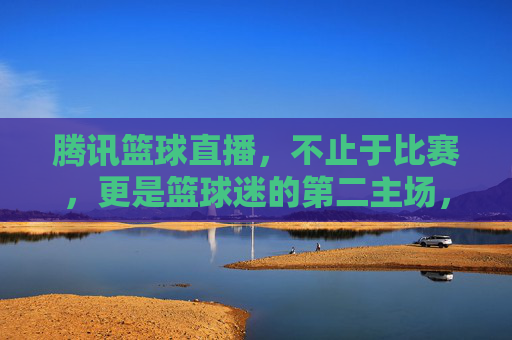 腾讯篮球直播，不止于比赛，更是篮球迷的第二主场，腾讯篮球直播，篮球迷的第二主场
