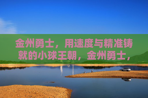 金州勇士，用速度与精准铸就的小球王朝，金州勇士，速度精准铸就小球王朝
