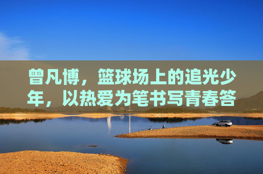 曾凡博，篮球场上的追光少年，以热爱为笔书写青春答卷，曾凡博，篮球场追光少年，热爱书写青春答卷