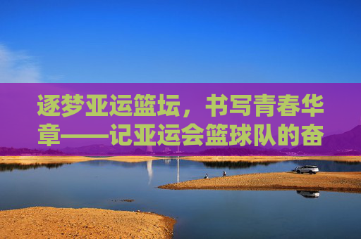逐梦亚运篮坛，书写青春华章——记亚运会篮球队的奋斗与荣光，逐梦亚运篮坛，青春奋斗铸荣光