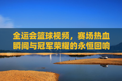 全运会篮球视频，赛场热血瞬间与冠军荣耀的永恒回响，全运会篮球，热血瞬间与冠军荣耀的永恒回响