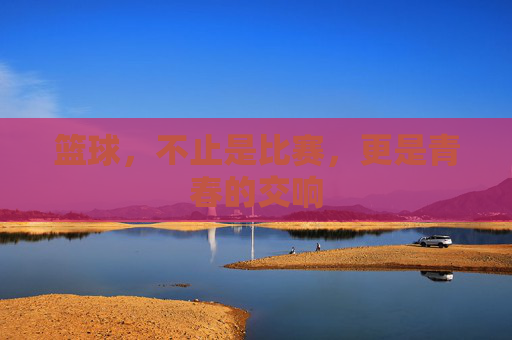 篮球，不止是比赛，更是青春的交响