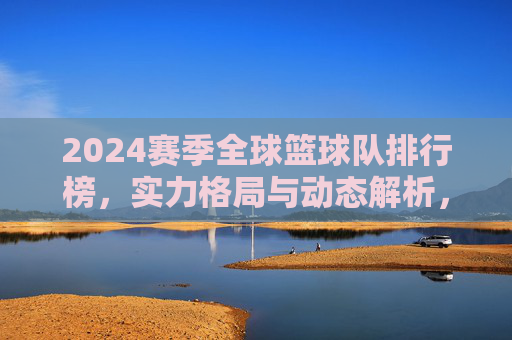 2024赛季全球篮球队排行榜，实力格局与动态解析，2024赛季全球篮球队排行榜，实力格局与动态解析