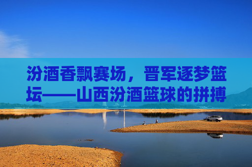 汾酒香飘赛场，晋军逐梦篮坛——山西汾酒篮球的拼搏与文化传承，汾酒香飘赛场，晋军逐梦篮坛