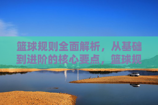 篮球规则全面解析，从基础到进阶的核心要点，篮球规则全面解析，从基础到进阶的核心要点
