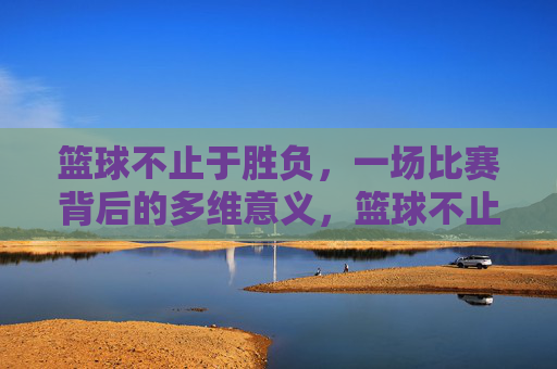 篮球不止于胜负，一场比赛背后的多维意义，篮球不止胜负，多维意义的赛场