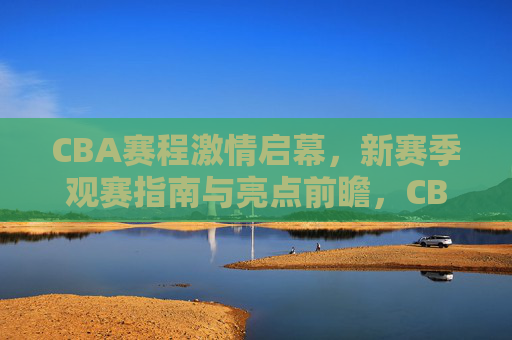 CBA赛程激情启幕，新赛季观赛指南与亮点前瞻，CBA赛程激情启幕，新赛季观赛指南与亮点前瞻