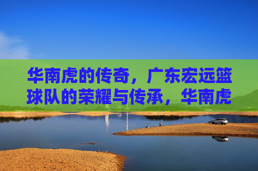 华南虎的传奇，广东宏远篮球队的荣耀与传承，华南虎传奇，广东宏远的荣耀传承