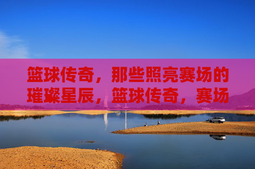 篮球传奇，那些照亮赛场的璀璨星辰，篮球传奇，赛场的璀璨星辰