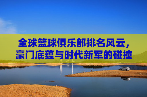 全球篮球俱乐部排名风云，豪门底蕴与时代新军的碰撞，全球篮球俱乐部排名风云，豪门底蕴与新军的碰撞