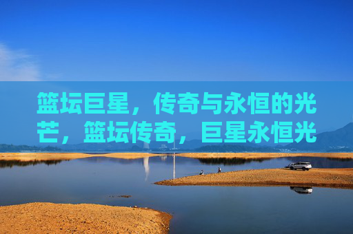 篮坛巨星，传奇与永恒的光芒，篮坛传奇，巨星永恒光芒