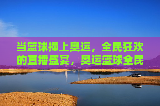 当篮球撞上奥运，全民狂欢的直播盛宴，奥运篮球全民直播狂欢