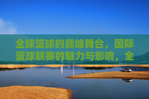 全球篮球的巅峰舞台，国际篮球联赛的魅力与影响，全球篮球巅峰舞台，国际篮球联赛的魅力与影响
