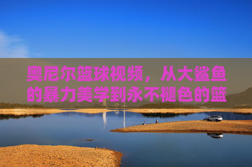奥尼尔篮球视频，从大鲨鱼的暴力美学到永不褪色的篮球传奇，奥尼尔，暴力美学的篮球不朽传奇