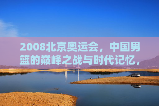 2008北京奥运会，中国男篮的巅峰之战与时代记忆，2008北京奥运会，中国男篮巅峰之战与时代记忆