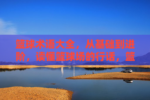 篮球术语大全，从基础到进阶，读懂篮球场的行话，篮球术语大全，从基础到进阶，读懂球场行话