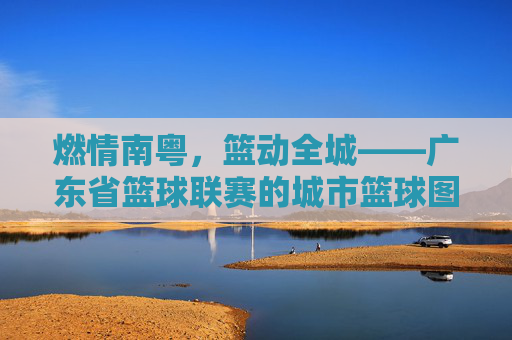 燃情南粤，篮动全城——广东省篮球联赛的城市篮球图景，南粤篮城，广东省篮球联赛城市图景
