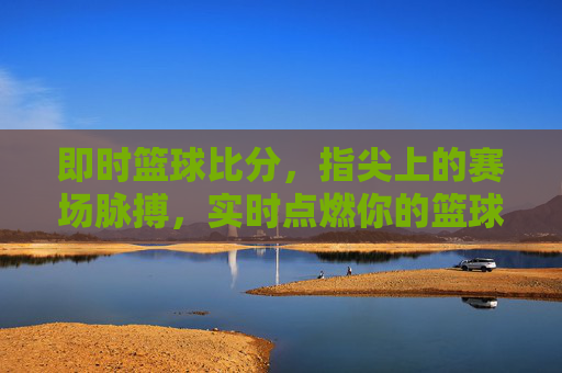 即时篮球比分，指尖上的赛场脉搏，实时点燃你的篮球热情，即时比分，指尖跃动赛场脉搏