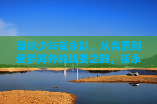 篮球少年崔永熙，从青涩到逐梦海外的蜕变之路，崔永熙，从青涩少年到逐梦海外的蜕变之路