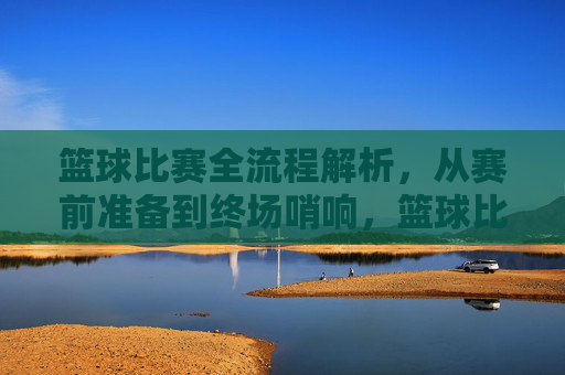 篮球比赛全流程解析，从赛前准备到终场哨响，篮球比赛全流程解析，从赛前准备到终场哨响