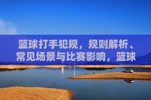 篮球打手犯规，规则解析、常见场景与比赛影响，篮球打手犯规，规则、场景与比赛影响解析