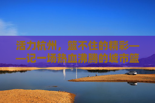 活力杭州，篮不住的精彩——记一场热血沸腾的城市篮球赛，活力杭州，篮不住的热血篮球赛