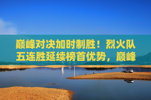 巅峰对决加时制胜!烈火队五连胜延续榜首优势,巅峰对决加时制胜!烈火队五连胜延续榜首