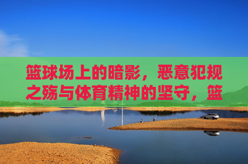 篮球场上的暗影，恶意犯规之殇与体育精神的坚守，篮球场暗影，恶意犯规之殇与体育精神坚守