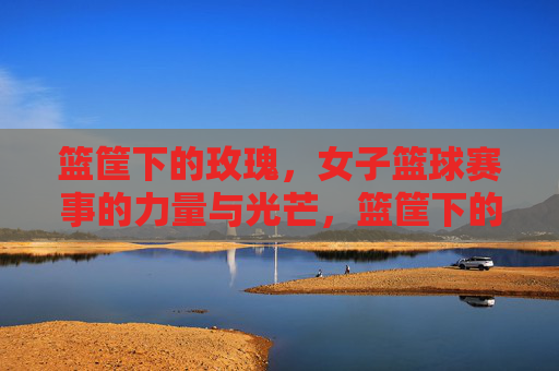 篮筐下的玫瑰，女子篮球赛事的力量与光芒，篮筐下的玫瑰，女子篮球的力量与光芒