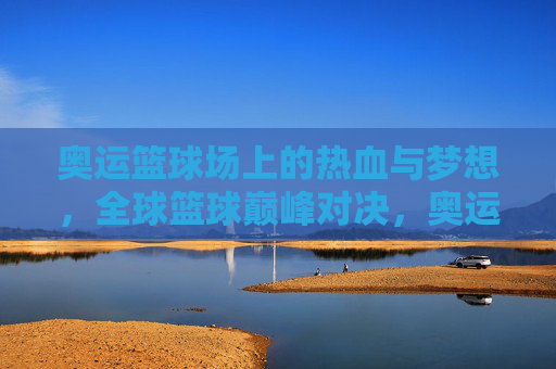 奥运篮球场上的热血与梦想，全球篮球巅峰对决，奥运篮球热血对决，全球梦想巅峰之战