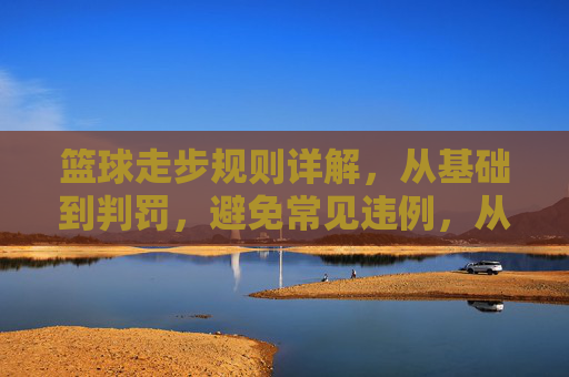 篮球走步规则详解，从基础到判罚，避免常见违例，从基础到判罚，篮球走步规则与常见违例避免