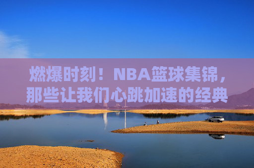 燃爆时刻！NBA篮球集锦，那些让我们心跳加速的经典瞬间，燃爆心跳！NBA篮球经典瞬间集锦