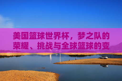 美国篮球世界杯，梦之队的荣耀、挑战与全球篮球的变局，美国篮球世界杯，梦之队荣耀、挑战与全球篮球变局
