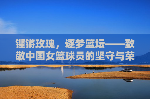 铿锵玫瑰，逐梦篮坛——致敬中国女篮球员的坚守与荣光，铿锵玫瑰逐梦篮坛，致敬中国女篮的坚守与荣光